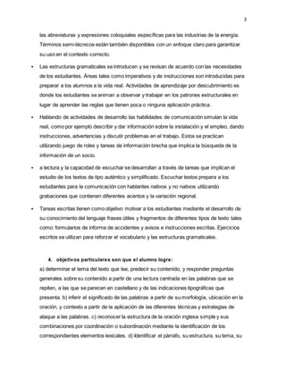 3
las abreviaturas y expresiones coloquiales específicas para las industrias de la energía.
Términos semi-técnicos están también disponibles con un enfoque claro para garantizar
su uso en el contexto correcto.
 Las estructuras gramaticales se introducen y se revisan de acuerdo con las necesidades
de los estudiantes. Áreas tales como imperativos y de instrucciones son introducidas para
preparar a los alumnos a la vida real. Actividades de aprendizaje por descubrimiento es
donde los estudiantes se animan a observar y trabajar en los patrones estructurales en
lugar de aprender las reglas que tienen poca o ninguna aplicación práctica.
 Hablando de actividades de desarrollo las habilidades de comunicación simulan la vida
real, como por ejemplo describir y dar información sobre la instalación y el empleo, dando
instrucciones, advertencias y discutir problemas en el trabajo. Estos se practican
utilizando juego de roles y tareas de información brecha que implica la búsqueda de la
información de un socio.
 a lectura y la capacidad de escuchar se desarrollan a través de tareas que implican el
estudio de los textos de tipo auténtico y simplificado. Escuchar textos prepara a los
estudiantes para la comunicación con hablantes nativos y no nativos utilizando
grabaciones que contienen diferentes acentos y la variación regional.
 Tareas escritas tienen como objetivo motivar a los estudiantes mediante el desarrollo de
su conocimiento del lenguaje frases útiles y fragmentos de diferentes tipos de texto tales
como: formularios de informe de accidentes y avisos e instrucciones escritas. Ejercicios
escritos se utilizan para reforzar el vocabulario y las estructuras gramaticales.
4. objetivos particulares son que el alumno logre:
a) determinar el tema del texto que lee, predecir su contenido, y responder preguntas
generales sobre su contenido a partir de una lectura centrada en las palabras que se
repiten, a las que se parecen en castellano y de las indicaciones tipográficas que
presenta. b) inferir el significado de las palabras a partir de su morfología, ubicación en la
oración, y contexto a partir de la aplicación de las diferentes técnicas y estrategias de
ataque a las palabras. c) reconocer la estructura de la oración inglesa simple y sus
combinaciones por coordinación o subordinación mediante la identificación de los
correspondientes elementos lexicales. d) Identificar el párrafo, su estructura, su tema, su
 