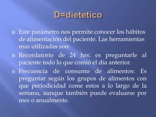  Este parámetro nos permite conocer los hábitos
de alimentación del paciente. Las herramientas
mas utilizadas son:
 Recordatorio de 24 hrs: es preguntarle al
paciente todo lo que comió el día anterior.
 Frecuencia de consumo de alimentos: Es
preguntar según los grupos de alimentos con
que periodicidad come estos a lo largo de la
semana, aunque también puede evaluarse por
mes o anualmente.
 