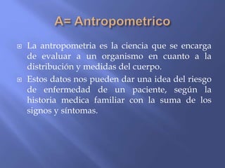  La antropometria es la ciencia que se encarga
de evaluar a un organismo en cuanto a la
distribución y medidas del cuerpo.
 Estos datos nos pueden dar una idea del riesgo
de enfermedad de un paciente, según la
historia medica familiar con la suma de los
signos y síntomas.
 