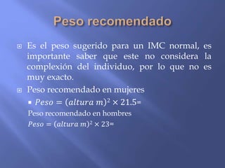  Es el peso sugerido para un IMC normal, es
importante saber que este no considera la
complexión del individuo, por lo que no es
muy exacto.
 Peso recomendado en mujeres
 𝑃𝑒𝑠𝑜 = 𝑎𝑙𝑡𝑢𝑟𝑎 𝑚 2 × 21.5=
Peso recomendado en hombres
𝑃𝑒𝑠𝑜 = 𝑎𝑙𝑡𝑢𝑟𝑎 𝑚 2 × 23=
 