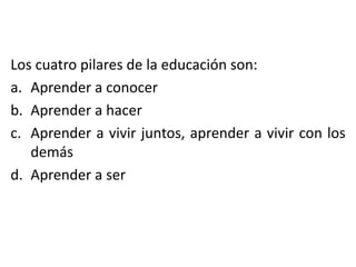 Los cuatro pilares de la educación son:
a. Aprender a conocer
b. Aprender a hacer
c. Aprender a vivir juntos, aprender a vivir con los
demás
d. Aprender a ser

 