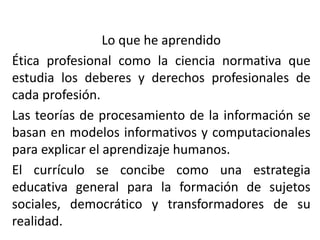 Lo que he aprendido
Ética profesional como la ciencia normativa que
estudia los deberes y derechos profesionales de
cada profesión.
Las teorías de procesamiento de la información se
basan en modelos informativos y computacionales
para explicar el aprendizaje humanos.
El currículo se concibe como una estrategia
educativa general para la formación de sujetos
sociales, democrático y transformadores de su
realidad.

 
