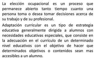 La elección ocupacional es un proceso que
permanece abierto tanto tiempo cuanto una
persona toma o desea tomar decisiones acerca de
su trabajo y de su profesional.
Adaptación curricular es un tipo de estrategia
educativa generalmente dirigida a alumnos con
necesidades educativas especiales, que consiste en
la adecuación en el currículo de un determinado
nivel educativos con el objetivo de hacer que
determinados objetivos o contenidos sean mas
accesibles a un alumno.

 
