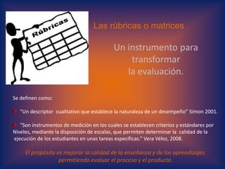 Las rúbricas o matricesUn instrumento para transformar la evaluación.Se definen como: “Un descriptor  cualitativo que establece la naturaleza de un desempeño” Simon2001.“Son instrumentos de medición en los cuales se establecen criterios y estándares por Niveles, mediante la disposición de escalas, que permiten determinar la  calidad de la ejecución de los estudiantes en unas tareas específicas.” Vera Vélez, 2008.El propósito es mejorar la calidad de la enseñanza y de los aprendizajes permitiendo evaluar el proceso y el producto.