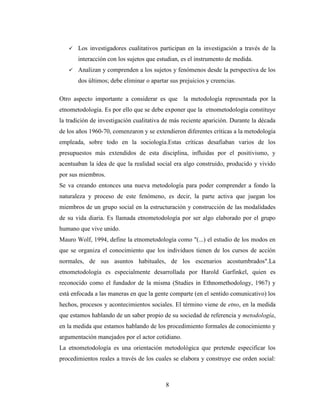 8
 Los investigadores cualitativos participan en la investigación a través de la
interacción con los sujetos que estudian, es el instrumento de medida.
 Analizan y comprenden a los sujetos y fenómenos desde la perspectiva de los
dos últimos; debe eliminar o apartar sus prejuicios y creencias.
Otro aspecto importante a considerar es que la metodología representada por la
etnometodología. Es por ello que se debe exponer que la etnometodología constituye
la tradición de investigación cualitativa de más reciente aparición. Durante la década
de los años 1960-70, comenzaron y se extendieron diferentes críticas a la metodología
empleada, sobre todo en la sociología.Estas críticas desafiaban varios de los
presupuestos más extendidos de esta disciplina, influidas por el positivismo, y
acentuaban la idea de que la realidad social era algo construido, producido y vivido
por sus miembros.
Se va creando entonces una nueva metodología para poder comprender a fondo la
naturaleza y proceso de este fenómeno, es decir, la parte activa que juegan los
miembros de un grupo social en la estructuración y construcción de las modalidades
de su vida diaria. Es llamada etnometodología por ser algo elaborado por el grupo
humano que vive unido.
Mauro Wolf, 1994, define la etnometodología como "(...) el estudio de los modos en
que se organiza el conocimiento que los individuos tienen de los cursos de acción
normales, de sus asuntos habituales, de los escenarios acostumbrados".La
etnometodología es especialmente desarrollada por Harold Garfinkel, quien es
reconocido como el fundador de la misma (Studies in Ethnomethodology, 1967) y
está enfocada a las maneras en que la gente comparte (en el sentido comunicativo) los
hechos, procesos y acontecimientos sociales. El término viene de etno, en la medida
que estamos hablando de un saber propio de su sociedad de referencia y metodología,
en la medida que estamos hablando de los procedimiento formales de conocimiento y
argumentación manejados por el actor cotidiano.
La etnometodología es una orientación metodológica que pretende especificar los
procedimientos reales a través de los cuales se elabora y construye ese orden social:
 