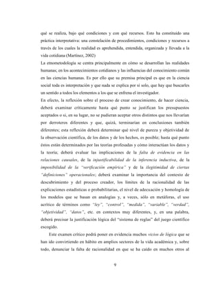 9
qué se realiza, bajo qué condiciones y con qué recursos. Esto ha constituido una
práctica interpretativa: una constelación de procedimientos, condiciones y recursos a
través de los cuales la realidad es aprehendida, entendida, organizada y llevada a la
vida cotidiana (Martínez, 2002)
La etnometodología se centra principalmente en cómo se desarrollan las realidades
humanas; en los acontecimientos cotidianos y las influencias del conocimiento común
en las ciencias humanas. Es por ello que su premisa principal es que en la ciencia
social toda es interpretación y que nada se explica por sí solo, que hay que buscarles
un sentido a todos los elementos a los que se enfrena el investigador.
En efecto, la reflexión sobre el proceso de crear conocimiento, de hacer ciencia,
deberá examinar críticamente hasta qué punto se justifican los presupuestos
aceptados o si, en su lugar, no se pudieran aceptar otros distintos que nos llevarían
por derroteros diferentes y que, quizá, terminarían en conclusiones también
diferentes; esta reflexión deberá determinar qué nivel de pureza y objetividad de
la observación científica, de los datos y de los hechos, es posible; hasta qué punto
éstos están determinados por las teorías profesadas y cómo interactúan los datos y
la teoría; deberá evaluar las implicaciones de la falta de evidencia en las
relaciones causales, de la injustificabilidad de la inferencia inductiva, de la
imposibilidad de la “verificación empírica” y de la ilegitimidad de ciertas
“definiciones” operacionales; deberá examinar la importancia del contexto de
descubrimiento y del proceso creador, los límites de la racionalidad de las
explicaciones estadísticas o probabilitarias, el nivel de adecuación y homología de
los modelos que se basan en analogías y, a veces, sólo en metáforas, el uso
acrítico de términos como “ley”, “control”, “medida”, “variable”, “verdad”,
“objetividad”, “datos”, etc. en contextos muy diferentes, y, en una palabra,
deberá precisar la justificación lógica del “sistema de reglas” del juego científico
escogido.
Este examen crítico podrá poner en evidencia muchos vicios de lógica que se
han ido convirtiendo en hábito en amplios sectores de la vida académica y, sobre
todo, denunciar la falta de racionalidad en que se ha caído en muchos otros al
 