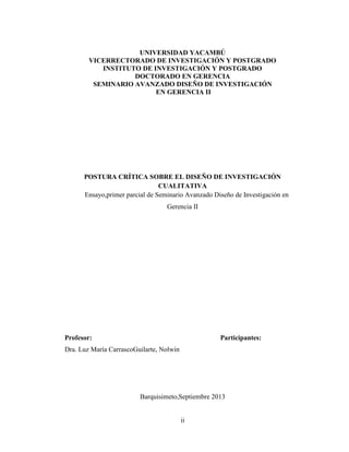 ii
UNIVERSIDAD YACAMBÚ
VICERRECTORADO DE INVESTIGACIÓN Y POSTGRADO
INSTITUTO DE INVESTIGACIÓN Y POSTGRADO
DOCTORADO EN GERENCIA
SEMINARIO AVANZADO DISEÑO DE INVESTIGACIÓN
EN GERENCIA II
POSTURA CRÍTICA SOBRE EL DISEÑO DE INVESTIGACIÓN
CUALITATIVA
Ensayo,primer parcial de Seminario Avanzado Diseño de Investigación en
Gerencia II
Profesor: Participantes:
Dra. Luz María CarrascoGuilarte, Nolwin
Barquisimeto,Septiembre 2013
 