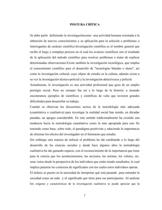 1
POSTURA CRÍTICA
Se debe partir definiendo la investigacióncomo una actividad humana orientada a la
obtención de nuevos conocimientos y su aplicación para la solución a problemas o
interrogantes de carácter científico.Investigación científica es el nombre general que
recibe el largo y complejo proceso en el cual los avances científicos son el resultado
de la aplicación del método científico para resolver problemas o tratar de explicar
determinadas observaciones.Existe también la investigación tecnológica, que emplea
el conocimiento científico para el desarrollo de "tecnologías blandas o duras", así
como la investigación cultural, cuyo objeto de estudio es la cultura, además existe a
su vez la investigación técnico-policial y la investigación detectivesca y policial.
Actualmente, la investigación es una actividad profesional que goza de un amplio
prestigio social. Pero no siempre fue así a lo largo de la historia: a menudo
encontramos ejemplos de científicos y científicas de valía que tuvieron grandes
dificultades para desarrollar su trabajo.
Cuando se observan las discusiones acerca de la metodología más adecuada
(cuantitativa o cualitativa) para investigar la realidad social han tenido, en décadas
pasadas, un apogeo considerable. En este sentido tradicionalmente ha existido una
tendencia hacia la metodología cuantitativa como la más apropiada para este fin
teniendo como base, sobre todo, el paradigma positivista y aduciendo la importancia
de eliminar los efectos del investigador en el fenómeno que estudia.
Sin embargo esta manera de enfocar el problema ha ido cambiando a lo largo del
desarrollo de las ciencias sociales y desde hace algunos años la metodología
cualitativa ha ido ganando espacio, con el reconocimiento de la importancia que tiene
para la ciencia que los acontecimientos, las acciones, las normas, los valores, etc.
sean vistos desde la perspectiva de los individuos que están siendo estudiados; lo cual
implica penetrar los contextos de significados con los cuales estos individuos operan.
El énfasis es puesto en la necesidad de interpretar qué está pasando para entender la
sociedad como un todo y el significado que tiene para sus participantes. Al analizar
los orígenes y características de la investigación cualitativa se puede apreciar que la
 