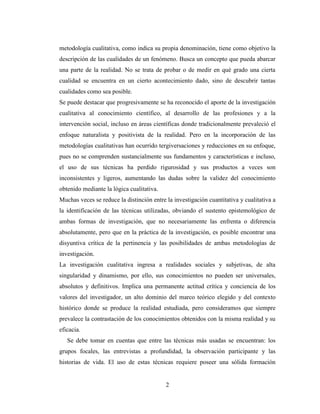 2
metodología cualitativa, como indica su propia denominación, tiene como objetivo la
descripción de las cualidades de un fenómeno. Busca un concepto que pueda abarcar
una parte de la realidad. No se trata de probar o de medir en qué grado una cierta
cualidad se encuentra en un cierto acontecimiento dado, sino de descubrir tantas
cualidades como sea posible.
Se puede destacar que progresivamente se ha reconocido el aporte de la investigación
cualitativa al conocimiento científico, al desarrollo de las profesiones y a la
intervención social, incluso en áreas científicas donde tradicionalmente prevaleció el
enfoque naturalista y positivista de la realidad. Pero en la incorporación de las
metodologías cualitativas han ocurrido tergiversaciones y reducciones en su enfoque,
pues no se comprenden sustancialmente sus fundamentos y características e incluso,
el uso de sus técnicas ha perdido rigurosidad y sus productos a veces son
inconsistentes y ligeros, aumentando las dudas sobre la validez del conocimiento
obtenido mediante la lógica cualitativa.
Muchas veces se reduce la distinción entre la investigación cuantitativa y cualitativa a
la identificación de las técnicas utilizadas, obviando el sustento epistemológico de
ambas formas de investigación, que no necesariamente las enfrenta o diferencia
absolutamente, pero que en la práctica de la investigación, es posible encontrar una
disyuntiva crítica de la pertinencia y las posibilidades de ambas metodologías de
investigación.
La investigación cualitativa ingresa a realidades sociales y subjetivas, de alta
singularidad y dinamismo, por ello, sus conocimientos no pueden ser universales,
absolutos y definitivos. Implica una permanente actitud crítica y conciencia de los
valores del investigador, un alto dominio del marco teórico elegido y del contexto
histórico donde se produce la realidad estudiada, pero consideramos que siempre
prevalece la contrastación de los conocimientos obtenidos con la misma realidad y su
eficacia.
Se debe tomar en cuentas que entre las técnicas más usadas se encuentran: los
grupos focales, las entrevistas a profundidad, la observación participante y las
historias de vida. El uso de estas técnicas requiere poseer una sólida formación
 