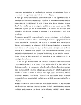 3
conceptual, entrenamiento y experiencia, así como de procedimientos lógicos y
sustentados para lograr un conocimiento consiste y coherente.
A pesar que muchos conocimientos y la ciencia actual se han logrado mediante la
investigación cualitativa, su metodología y técnicas no fueron realmente reconocidas
y valoradas por los profesionales de otras ciencias, como son las llamadas "ciencias
duras". Se opinaba que la investigación cualitativa no era exacta, que no daba
mediciones seguras, que no era experimental, y en cambio, sus resultados eran
subjetivos, superficiales, limitados en extensión o no generalizables, entre otras
objeciones.
Sólo cuando se amplió la comprensión de los aspectos psicológicos y socioculturales
de la realidad, se volvió la mirada a la metodología cualitativa y progresivamente se
fueron legitimando y extendiendo sus técnicas y resultados. Pero han ocurrido
diversas tergiversaciones y reducciones de la investigación cualitativa, porque su
asunción no es sólo un acto intelectual o técnico, sino que implica una profunda
revisión de la forma de ver la realidad y del conocimiento de la misma. Muchas
personas que provienen de una formación positivista y de las ciencias naturales,
tienen resistencia para comprender el fundamento y las características de la
investigación cualitativa.
Es por esto que tradicionalmente, se han usado los métodos de la investigación
cualitativa mucho más en la Sociología y en la Antropología Social, para estudiar las
dinámicas sociales y las concepciones culturales de la población. También se usan en
áreas diversas como la Semiótica, la Psicología, la Educación y la Historia, pero al ser
llevados al estudio de asuntos de la salud, por ejemplo, donde predomina el enfoque
biomédico, positivista, experimental y cuantitativo de investigación clínica, biológica
y epidemiológica; la metodología cualitativa es percibida como poco científica y
subjetiva.
Se debe aclarar que en el desarrollo de una investigación cualitativa, se puede recurrir
a procedimientos o técnicas cuantitativas, para aspectos o variables donde es más
pertinente describirlos de esta forma; la investigación cualitativa puede recurrir
 