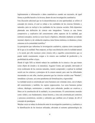 4
legítimamente a información o datos cuantitativos cuando sea necesario, de igual
forma es posible hacerlo a la inversa, dentro de una investigación cuantitativa.
Una discusión adicional que no la desarrollaremos en esta oportunidad, se refiere al
concepto de ciencia, el cual se redujo a las cualidades de las ciencias formales y
naturales, pero no incluyó a las cualidades de las ciencias sociales. Sólo dejaremos
planteada una definición de ciencia más integradora: "ciencia es una forma
comprensiva y explicativa del conocimiento sobre aspectos de la realidad, que
contiene conceptos, teorías (a veces leyes) e hipótesis, obtenidos mediante un método
racional, objetivo y de validación empírica, tiene forma sistémica, es dinámica y tiene
consenso en la comunidad científica."
La percepción que subestima la investigación cualitativa, expresa cierta concepción
de lo que es la realidad. Para empezar, no hace una distinción entre la realidad natural
y la social, por ello reconoce como ciencia sólo a aquellos conocimientos que se
puede medir exactamente, exigen a la ciencia una cualidad de predicción y la
posibilidad de arribar a leyes.
Desde el siglo XIX se intentó reducir las cualidades de la ciencia a las que tienen
como objeto de estudio a la naturaleza. Augusto Comte, por ejemplo, derivando el
éxito exuberante de las ciencias naturales, intentó comprender y explicar la realidad
social con los criterios y principios de la ciencia natural, pero ante las dificultades
encontradas en este afán, muchos pensaron que las ciencias sociales eran "blandas",
inmaduras o jóvenes, así como pendientes de formalización y rigurosidad.
La realidad social es construida por seres humanos con voluntad, éstos, son el objeto
del conocimiento y también, los sujetos cognoscentes. Los seres humanos portan
valores, ideología, sentimientos y sentido; pero sobretodo, pueden ser creativos y
libres en la constitución de la realidad y su conocimiento. El conocimiento asumido
como válido y sus fundamentos, tienen historia, y ésta está constituida por contextos
y procesos económicos, sociales y culturales que cambian con el tiempo, de allí el
concepto de paradigma.
Muchas veces se reduce la distinción entre la investigación cuantitativa y cualitativa a
la identificación de las técnicas utilizadas, obviando el sustento epistemológico de
 