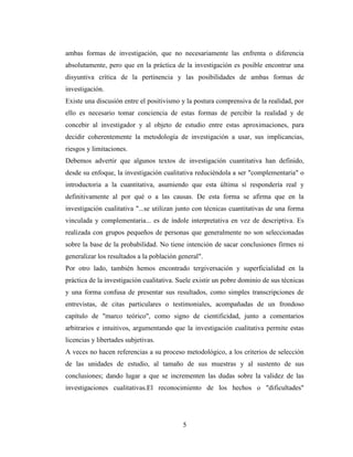 5
ambas formas de investigación, que no necesariamente las enfrenta o diferencia
absolutamente, pero que en la práctica de la investigación es posible encontrar una
disyuntiva crítica de la pertinencia y las posibilidades de ambas formas de
investigación.
Existe una discusión entre el positivismo y la postura comprensiva de la realidad, por
ello es necesario tomar conciencia de estas formas de percibir la realidad y de
concebir al investigador y al objeto de estudio entre estas aproximaciones, para
decidir coherentemente la metodología de investigación a usar, sus implicancias,
riesgos y limitaciones.
Debemos advertir que algunos textos de investigación cuantitativa han definido,
desde su enfoque, la investigación cualitativa reduciéndola a ser "complementaria" o
introductoria a la cuantitativa, asumiendo que esta última sí respondería real y
definitivamente al por qué o a las causas. De esta forma se afirma que en la
investigación cualitativa "...se utilizan junto con técnicas cuantitativas de una forma
vinculada y complementaria... es de índole interpretativa en vez de descriptiva. Es
realizada con grupos pequeños de personas que generalmente no son seleccionadas
sobre la base de la probabilidad. No tiene intención de sacar conclusiones firmes ni
generalizar los resultados a la población general".
Por otro lado, también hemos encontrado tergiversación y superficialidad en la
práctica de la investigación cualitativa. Suele existir un pobre dominio de sus técnicas
y una forma confusa de presentar sus resultados, como simples transcripciones de
entrevistas, de citas particulares o testimoniales, acompañadas de un frondoso
capítulo de "marco teórico", como signo de cientificidad, junto a comentarios
arbitrarios e intuitivos, argumentando que la investigación cualitativa permite estas
licencias y libertades subjetivas.
A veces no hacen referencias a su proceso metodológico, a los criterios de selección
de las unidades de estudio, al tamaño de sus muestras y al sustento de sus
conclusiones; dando lugar a que se incrementen las dudas sobre la validez de las
investigaciones cualitativas.El reconocimiento de los hechos o "dificultades"
 