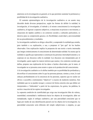 6
anteriores en la investigación en general, es lo que permiten sustentar la pertinencia y
posibilidad de la investigación cualitativa.
El sustento epistemológico de la investigación cualitativa es un asunto muy
discutido desde diversas perspectivas, según las formas de definir la realidad, la
investigación, al investigador, el método y el mismo conocimiento.La investigación
cualitativa, al ingresar a aspectos subjetivos, a situaciones en proceso o movimiento, a
situaciones de rápidos cambios o en contextos sociales y culturales particulares, es
decisiva para su comprensión gracias a la flexibilidad, creatividad y provisionalidad
de sus procedimientos y resultados.
La investigación cualitativa se dirige a describir y comprender la realidad que estudia,
pero también a su explicación, o sea, a proponer el "por qué" de los hechos
observados. Esta explicación implica la propuesta de una teoría o teoría intermedia
que integra sistémicamente el conocimiento de determinada realidad. Se asume que la
realidad es aquella que representan o construyen las personas intersubjetivamente y se
expresan en sus discursos sobre la realidad. Los discursos son interpretados por el
investigador, quien según los marcos teóricos que asuma y los contextos sociales que
defina, propone una explicación de los datos o hechos observados, por lo tanto, el
investigador no se presenta como neutro o ajeno en la producción del conocimiento.
A la investigación cualitativa se la define también por su posibilidad de profundizar y
diversificar el conocimiento sobre lo que las personas piensan, sienten y creen, lo cual
subyace profundamente en la conciencia de las personas, aspectos que no suelen ser
obvios o accesible a instrumentos "objetivos" o exactos de medición numérica. Son
realidades que no se pueden recoger y conocer de forma concreta sino que deben ser
interpretados o "elaborados" a partir de las expresiones, los gestos, las palabras, la
acción o inacción de los sujetos investigados.
La supuesta condición de cientificidad que exige una investigación libre de valores,
neutralidad, externalidad e indiferencia hacia los objetos de investigación, debe ser
reemplazada, según el enfoque cualitativo, por una parcialidad consciente que se
logra por medio de una identificación parcial con los objetos de la investigación. La
parcialidad consciente sería diferente del simple subjetivismo o empatía, ya que
 