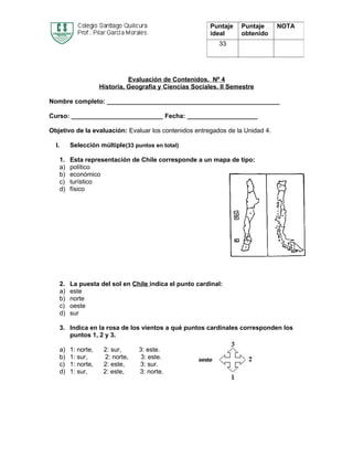 Puntaje   Puntaje    NOTA
                                                             ideal     obtenido
                                                                33




                                  Evaluación de Contenidos. Nº 4
                        Historia, Geografía y Ciencias Sociales. II Semestre

Nombre completo: _________________________________________________

Curso: __________________________ Fecha: ____________________

Objetivo de la evaluación: Evaluar los contenidos entregados de la Unidad 4.

  I.        Selección múltiple(33 puntos en total)

       1.   Esta representación de Chile corresponde a un mapa de tipo:
       a)   político
       b)   económico
       c)   turístico
       d)   físico




       2.   La puesta del sol en Chile indica el punto cardinal:
       a)   este
       b)   norte
       c)   oeste
       d)   sur

       3. Indica en la rosa de los vientos a qué puntos cardinales corresponden los
          puntos 1, 2 y 3.

       a)   1: norte,    2: sur,     3: este.
       b)   1: sur,      2: norte,    3: este.
       c)   1: norte,    2: este,    3: sur.
       d)   1: sur,      2: este,    3: norte.
 