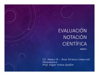 EVALUACIÓN
NOTACIÓN
CIENTÍFICA
PARTE I
I.E. Manco II – Área Técnica Comercial
Matemática
Prof. Edgar Ochoa Guillen
 