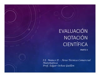 EVALUACIÓN
NOTACIÓN
CIENTÍFICA
PARTE II
I.E. Manco II – Área Técnica Comercial
Matemática
Prof. Edgar Ochoa Guillen
 