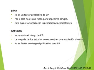 EDAD
 No es un factor predictivo de CP.
 Por si sola no es una razón para impedir la cirugía.
 Esta mas relacionada con las condiciones coexistentes.
OBESIDAD
 Incrementa el riesgo de CP.
 La mayoría de los estudios no encuentran una asociación directa
 No es factor de riesgo significativo para CP
Am J Respir Crit Care Med 2002;165:1395-99
 