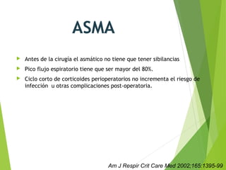 ASMA
 Antes de la cirugía el asmático no tiene que tener sibilancias
 Pico flujo espiratorio tiene que ser mayor del 80%.
 Ciclo corto de corticoides perioperatorios no incrementa el riesgo de
infección u otras complicaciones post-operatoria. 
Am J Respir Crit Care Med 2002;165:1395-99
 