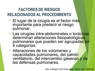 FACTORES DE RIESGOS
RELACIONADOS AL PROCEDIMIENTO
 El lugar de la cirugía es el factor más
importante para predecir el riesgo
pulmonar.
 Las cirugías intra-abdominales o torácicas
determinan alteraciones fisiopatológicas
pulmonares que pueden ser agrupadas en
4 categorías:
 Alteraciones de los volúmenes y
capacidades pulmonares, del patrón
ventilatorio, del intercambio gaseoso y de
las defensas pulmonares.
Am J Respir Crit Care Med 2002;165:1395-99
 