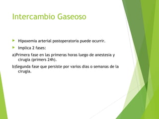 Intercambio Gaseoso
 Hipoxemia arterial postoperatoria puede ocurrir.
 Implica 2 fases:
a)Primera fase en las primeras horas luego de anestesia y
cirugia (primers 24h).
b)Segunda fase que persiste por varios dias o semanas de la
cirugia.
 