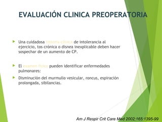 EVALUACIÓN CLINICA PREOPERATORIA
 Una cuidadosa historia clínica de intolerancia al
ejercicio, tos crónica o disnea inexplicable deben hacer
sospechar de un aumento de CP.
 El examen físico pueden identificar enfermedades
pulmonares:
 Disminución del murmullo vesicular, roncus, espiración
prolongada, sibilancias.
Am J Respir Crit Care Med 2002;165:1395-99
 