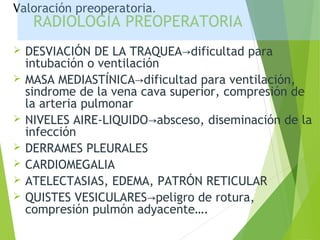 RADIOLOGÍA PREOPERATORIA
 DESVIACIÓN DE LA TRAQUEA dificultad para→
intubación o ventilación
 MASA MEDIASTÍNICA dificultad para ventilación,→
sindrome de la vena cava superior, compresión de
la arteria pulmonar
 NIVELES AIRE-LIQUIDO absceso, diseminación de la→
infección
 DERRAMES PLEURALES
 CARDIOMEGALIA
 ATELECTASIAS, EDEMA, PATRÓN RETICULAR
 QUISTES VESICULARES peligro de rotura,→
compresión pulmón adyacente….
Valoración preoperatoria.
 