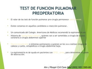 TEST DE FUNCION PULMONAR
PREOPERATORIA
 El valor de los test de función pulmonar pre-cirugía permanece controversial.
 Existe consenso en aquellos candidatos a resección pulmonar.
 Un comunicado del Colegio Americano de Médicos recomendó la espirometría en:
 Historia de tabaquismo o disnea, quienes van a ser sometidos a cirugía de bypass
coronaria o cirugía abdominal superior
 Disnea inexplicable o síntomas pulmonares a quienes se les va a realizar cirugía de
cabeza y cuello, ortopédicos o cirugía abdominal baja.
 La espirometría es de ayuda en pacientes con EPOC, asma, para determinar el grado
de obstrucción.
Am J Respir Crit Care Med 2002;165:1395-99
 