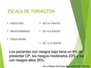 ESCALA DE TORNIGTON
 RIESGO LEVE
 RIESGO MODERADO
 RIESGO SEVERO
 DE 0 A 3 PUNTOS
 DE 4 A 6 PUNTOS
 DE 7 A 12 PUNTOS
Los pacientes con riesgos bajo tiene un 6% de
presentar CP, los riesgos moderados 23% y los
con riesgos altos 35%.
Am J Respir Crit Care Med 2002;165:1395-99
 