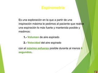Es una exploración en la que a partir de una
inspiración máxima le pedimos al paciente que realice
una espiración lo más fuerte y mantenida posible y
medimos:
1.- Volumen de aire espirado
2.- Velocidad del aire espirado
con el máximo esfuerzo posible durante al menos 6
segundos.
Espirometría
 