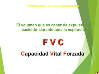 El volumen que es capaz de expulsar el
paciente durante toda la espiración:
F V CF V C
Capacidad Vital Forzada
Parámetros en una espirometría
 