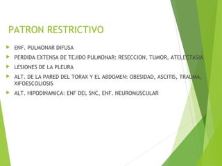 PATRON RESTRICTIVO
 ENF. PULMONAR DIFUSA
 PERDIDA EXTENSA DE TEJIDO PULMONAR: RESECCION, TUMOR, ATELECTASIA
 LESIONES DE LA PLEURA
 ALT. DE LA PARED DEL TORAX Y EL ABDOMEN: OBESIDAD, ASCITIS, TRAUMA,
XIFOESCOLIOSIS
 ALT. HIPODINAMICA: ENF DEL SNC, ENF. NEUROMUSCULAR
 