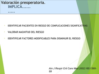 IMPLICA......
.....
 IDENTIFICAR PACIENTES EN RIESGO DE COMPLICACIONES SIGNIFICATIVAS
 VALORAR MAGNITUD DEL RIESGO
 IDENTIFICAR FACTORES MODIFICABLES PARA DISMINUIR EL RIESGO
Valoración preoperatoria.Valoración preoperatoria.
Am J Respir Crit Care Med 2002;165:1395-
99
 