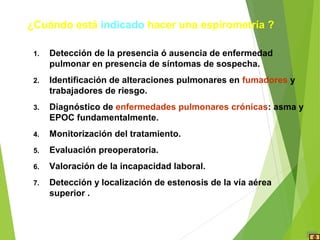 1. Detección de la presencia ó ausencia de enfermedad
pulmonar en presencia de síntomas de sospecha.
2. Identificación de alteraciones pulmonares en fumadores y
trabajadores de riesgo.
3. Diagnóstico de enfermedades pulmonares crónicas: asma y
EPOC fundamentalmente.
4. Monitorización del tratamiento.
5. Evaluación preoperatoria.
6. Valoración de la incapacidad laboral.
7. Detección y localización de estenosis de la vía aérea
superior .
¿Cuándo está indicado hacer una espirometría ?
 