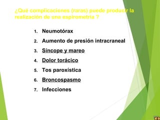 1. Neumotórax
2. Aumento de presión intracraneal
3. Síncope y mareo
4. Dolor torácico
5. Tos paroxística
6. Broncospasmo
7. Infecciones
¿Qué complicaciones (raras) puede producir la
realización de una espirometría ?
 