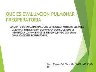 QUE ES EVALUACION PULMONAR
PREOPERATORIA
CONJUNTO DE EXPLORACIONES QUE SE REALIZAN ANTES DE LLEVAR A
CABO UNA INTERVENCION QUIRURGICA CON EL OBJETO DE
IDENTIFICAR LOS PACIENTES DE RIESGO ELEVADO DE SUFRIR
COMPLICACIONES RESPIRATORIAS.
Am J Respir Crit Care Med 2002;165:1395-
99
 
