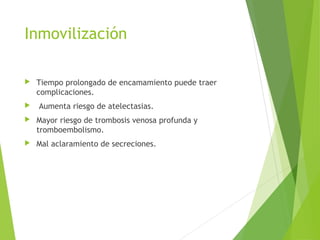 Inmovilización
 Tiempo prolongado de encamamiento puede traer
complicaciones.
 Aumenta riesgo de atelectasias.
 Mayor riesgo de trombosis venosa profunda y
tromboembolismo.
 Mal aclaramiento de secreciones.
 