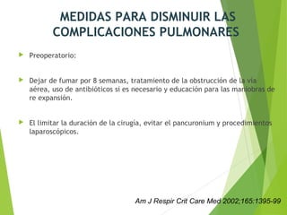 MEDIDAS PARA DISMINUIR LAS
COMPLICACIONES PULMONARES
 Preoperatorio:
 Dejar de fumar por 8 semanas, tratamiento de la obstrucción de la vía
aérea, uso de antibióticos si es necesario y educación para las maniobras de
re expansión.
 El limitar la duración de la cirugía, evitar el pancuronium y procedimientos
laparoscópicos.
Am J Respir Crit Care Med 2002;165:1395-99
 