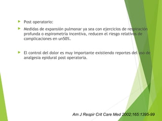  Post operatorio:
 Medidas de expansión pulmonar ya sea con ejercicios de respiración
profunda o espirometría incentiva, reducen el riesgo relativos de
complicaciones en un50%.
 El control del dolor es muy importante existiendo reportes del uso de
analgesia epidural post operatoria.
Am J Respir Crit Care Med 2002;165:1395-99
 