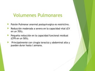 Volumenes Pulmonares
 Patrón Pulmonar anormal postquirurgico es restrictivo.
 Reducción moderada a severa en la capacidad vital (CV
en un 70%).
 Pequeña reducción en la capacidad funcional residual
(CFR en un 50%).
 Principalmente con cirugia toracica y abdominal alta y
pueden durar hasta l semana.
 