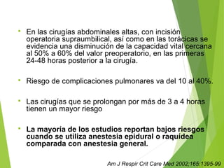  En las cirugías abdominales altas, con incisión
operatoria supraumbilical, así como en las torácicas se
evidencia una disminución de la capacidad vital cercana
al 50% a 60% del valor preoperatorio, en las primeras
24-48 horas posterior a la cirugía.
 Riesgo de complicaciones pulmonares va del 10 al 40%.
 Las cirugías que se prolongan por más de 3 a 4 horas
tienen un mayor riesgo
 La mayoría de los estudios reportan bajos riesgos
cuando se utiliza anestesia epidural o raquídea
comparada con anestesia general.
Am J Respir Crit Care Med 2002;165:1395-99
 