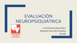 EVALUACIÓN
NEUROPSIQUIÁTRICA
Luis Fernando Collazos Marín
ResidenteTercer Año Psiquiatría
Univalle
 