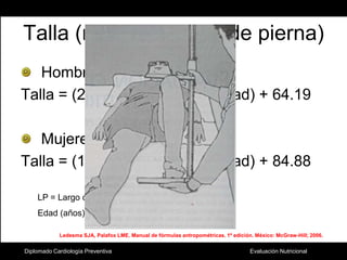 Talla (mediante largo de pierna)Hombres:Talla = (2.02 x LP) – (0.04 x edad) + 64.19Mujeres:Talla = (1.83 x LP) – (0.24 x edad) + 84.88LP = Largo de pierna (cm).Edad (años).Ledesma SJA, Palafox LME. Manual de fórmulas antropométricas. 1ª edición. México: McGraw-Hill; 2006.Diplomado Cardiología Preventiva