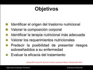 Diplomado Cardiología PreventivaObjetivosIdentificar el origen del trastorno nutricionalValorar la composición corporalIdentificar la terapia nutricional más adecuadaValorar los requerimientos nutricionalesPredecir la posibilidad de presentar riesgos sobreañadidos a su enfermedadEvaluar la eficacia del tratamientoArenas MH, Anaya PR. Nutrición enteral y parenteral. México: McGraw-Hill; 2007.