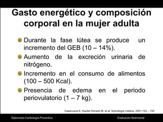 Diplomado Cardiología PreventivaGasto energético y composición corporal en la mujer adultaDurante la fase lútea se produce  un incremento del GEB (10 – 14%).Aumento de la excreción urinaria de nitrógeno.Incremento en el consumo de alimentos (100 – 500 Kcal).Presencia de edema en el periodo periovulatorio (1 – 7 kg).Casanueva E, Kaufer-Horwitz M, et al. Nutriología médica. 2001:122 – 150 