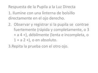 Respuesta de la Pupila a la Luz Directa
1. Ilumine con una linterna de bolsillo
directamente en el ojo derecho.
2. Observar y registrar si la pupila se contrae
fuertemente (rápida y completamente, o 3
+ a 4 +), débilmente (lenta e incompleta, o
1 + a 2 +), o en absoluto.
3.Repita la prueba con el otro ojo.
 