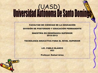 (UASD)

    FACULTAD DE CIENCIAS DE LA EDUCACIÓN
DIVISIÓN DE POSTGRADO Y EDUCACIÓN PERMANENTE

      MAESTRÍA EN ENSEÑANZA SUPERIOR
                 2010-2012

TECNOLOGÍA EDUCATIVA PARA EL NIVEL SUPERIOR


             LIC. PABLO BLANCO
                     #23

             Profesor: Rafael Arias
 