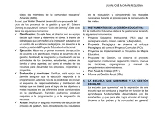JUAN JOSÉ MORÁN REQUENA 
todos los miembros de la comunidad educativa” Amarate (2000). 
Es así, que Walter Shewhat desarrolló una propuesta del 
ciclo de los procesos de la gestión y que W. Edwars Deming lo popularizó como el “Ciclo de Deming”. Este ciclo tiene los siguientes momentos: 
 Planificación: En esta fase, el director con su equipo decide qué hacer y determina el cómo, a través de estrategias que convierten a la institución educativa en un centro de excelencia pedagógica, de acuerdo a la misión y visión del Proyecto Educativo Institucional. 
 Ejecución: Hacer es un primer momento de ejecución de acuerdo a lo planificado. Implica el desarrollo de la gestión, facilitando la integración y coordinación de las actividades de los docentes, estudiantes, padres de familia y otros agentes; así como el empleo de los recursos para desarrollar los procesos, programas y proyectos. 
 Evaluación y monitoreo: Verificar, esta etapa nos permite asegurar que la ejecución responda a la programación, además nos da la posibilidad de revisar el esquema de responsabilidades y distribución del trabajo que se diseñó para el logro de los objetivos y metas trazadas en las diferentes áreas consideradas en la planificación. También podremos introducir reajustes a la programación y a la asignación de recursos. 
 Actuar: Implica un segundo momento de ejecución del proceso de gestión, pero considerando los resultados 
de la evaluación y considerando los reajustes necesarios durante el proceso para la consecución de las metas. 
3. INSTRUMENTOS DE LA GESTIÓN EDUCATIVA: 
En la Institución Educativa deberá de gestionarse teniendo lo siguientes instrumentos: 
 Proyecto Educativo Institucional (PEI) aquí se consigna la visión, misión, valores y diagnóstico. 
 Propuesta Pedagógica se observa el enfoque Pedagógico así como el Proyecto Curricular (PCI). 
 Proyectos de Implementación o Proyectos de Mejora Educativa. 
 Propuesta de Gestión, se observa el proyecto organizativo institucional, reglamento Interno, manual de funciones, organigramas y manual de procedimientos administrativos. 
 Plan Anual de Trabajo (PAT). 
 Informe de Gestión Anual (IGA). 
4. LA ESCUELA QUE QUEREMOS Y LA GESTIÓN ESCOLAR: 
La escuela que queremos” es la aspiración de una escuela que se conduzca y organice en función de los aprendizajes fundamentales desarrollados por los estudiantes, y que para ello, logre vincular al trabajo docente a los padres y la comunidad en general,  