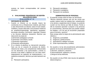JUAN JOSÉ MORÁN REQUENA 
quienes se hacen corresponsables del proceso educativo. 
II. EVALUACIONES PEDAGÓGICAS Y DE GESTIÓN SOLUCIÓN DE CASOS EVALUACIÓN N° 01 
ENFOQUES DE GESTIÓN 
1. Cuando un Director en su escuela mejora las condiciones de su infraestructura material, para llevar a cabo eficazmente sus labores: aulas en buen estado, mobiliario y equipo adecuado a los procesos modernos de enseñanza-aprendizaje, laboratorios equipados, tecnología educativa, iluminación, seguridad, limpieza y los recursos didácticos necesarios. Decimos que esta acción es propia de: 
a) Dimensión pedagógica curricular. 
b) Dimensión comunitaria y social. 
c) Dimensión organizativa. 
d) Dimensión administrativa. 
2. Si un director al planificar su intervención educativa, hace uso de un conjunto de procesos de diseño, relaciona las metas y las competencias institucionales con las demandas y las oportunidades y orienta su accionar a las metas y objetivos con una clara visión, resguardando los aspectos de implementación y su respectiva evaluación, decimos que está haciendo uso de: 
a) Planeación participativa. 
b) Planeación estratégica. 
c) Planeación investigativa. 
d) Planeación de resultados. 
ADMINISTRACION DE PERSONAL 
3. El presente consejo sobre el mejor uso del tiempo: 
“Muchos directores piensan que son las únicas que pueden realizar todos los trabajos bien, subestimando a los demás y cargándose todo el trabajo, no pudiendo cumplir con los mismos por falta de tiempo. Frente a ello es necesario aprender a preparar a las personas en conocimientos y técnicas para que puedan realizar los trabajos, a fin de que se encuentren preparadas para el momento oportuno”. 
Este consejo sobre la mejora de la administración está referido a: 
a) Exigencia y puntualidad. 
b) Exigencia y perfeccionismo. 
c) Aprendiendo a delegar funciones. 
d) Evitar improvisaciones y conflicto. 
4. De acuerdo a la ley del procedimiento administrativo general; los recursos administrativos con: 
a) Revisión, apelación y dictamen. 
b) Reconsideración, apelación y revisión. 
c) Ninguna de las anteriores. 
5. De acuerdo a la ley 27444, todo recurso de apelación deberá dirigirse a:  