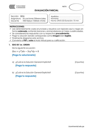 Ucontinental.edu.pe
NOTA
EVALUACIÓN PARCIAL
1. EDO DE 1er. ORDEN
De la siguiente ecuación:
(ln 𝑥 + 𝑦3)𝑑𝑥 − 3𝑥𝑦2
𝑑𝑦 = 0
(Pega tu solucionario)
a) ¿Cuál es la Solución General Implícita? (2 puntos)
(Pega tu respuesta)
b) ¿Cuál es la Solución General Explícita? (2 puntos)
(Pega tu respuesta)
INSTRUCCIONES:
 Lee detenidamente cada enunciado y resuelva con lapicero azul o negro en
forma ordenada, evitando borrones y enmendaduras en hojas cuadriculadas.
 Se considerará las respuestas con su respectivo procedimiento.
 Pega tu solución donde corresponda como imagen bien legible.
 Finalmente diagrame este archivo.
 Convierta a PDF y suba al Aula Virtual para su calificación.
Sección: 8836
Asignatura : Ecuaciones Diferenciales
Docente : Wili Nelson TARMA VIVAS
Apellidos: ……………………………….
Nombres: ……………………………….
Fecha: 29/01/23 Duración: 75 min.
 