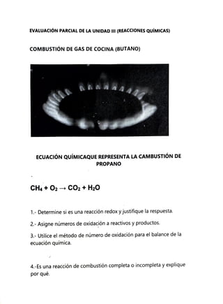 EVALUACIÓN PARCIAL DE LA UNIDAD II (REACCIONES QuÍMICAS)
COMBUSTIÓN DE GAS DE COCINA (BUTANO)
ECUACIÓN QuÍMICAQUE REPRESENTA LA CAMBUSTIÓN DE
PROPANO
CH4+O2 CO2+ H20
1- Determine si es una reacción redoxy justifique la respuesta.
2- Asigne números de oxidacióna reactivos y productos.
3-Utilice el método de número de oxidación para el balance de la
ecuación química.
4.-Es una reacción de combustión completa o incompleta y explique
por qué.
 